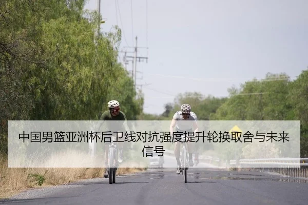 中国男篮亚洲杯后卫线对抗强度提升轮换取舍与未来信号